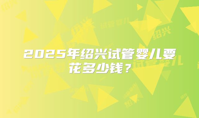 2025年绍兴试管婴儿要花多少钱?
