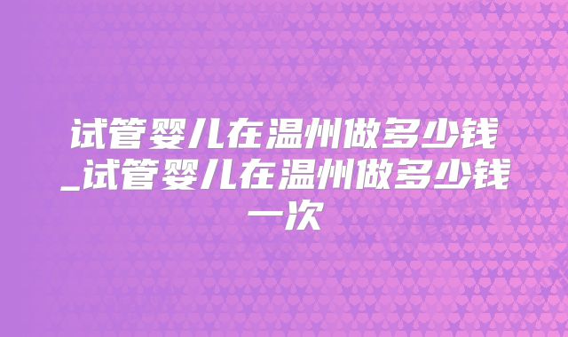 试管婴儿在温州做多少钱_试管婴儿在温州做多少钱一次