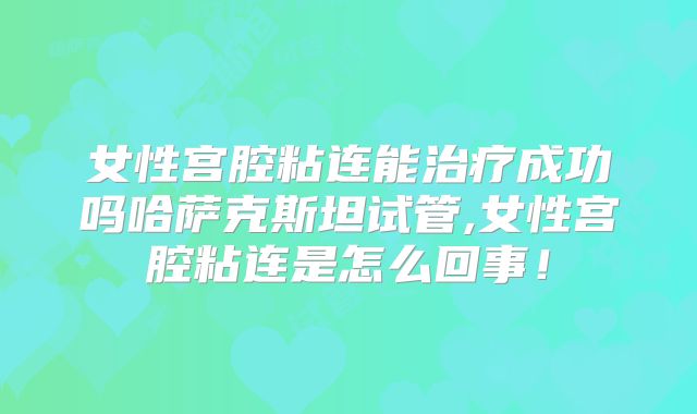 女性宫腔粘连能治疗成功吗哈萨克斯坦试管,女性宫腔粘连是怎么回事！
