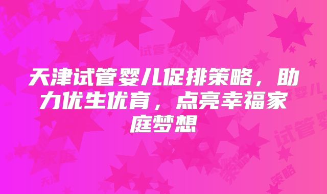 天津试管婴儿促排策略，助力优生优育，点亮幸福家庭梦想