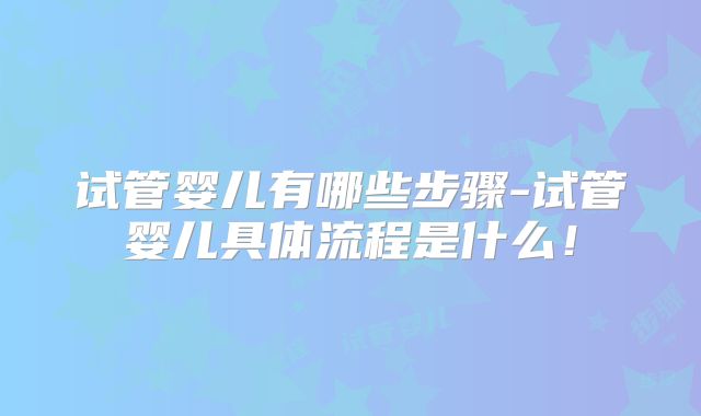 试管婴儿有哪些步骤-试管婴儿具体流程是什么！