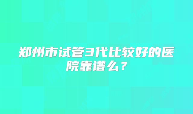 郑州市试管3代比较好的医院靠谱么?