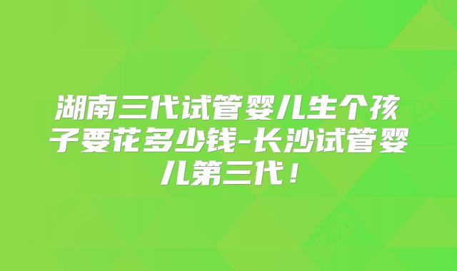 湖南三代试管婴儿生个孩子要花多少钱-长沙试管婴儿第三代!