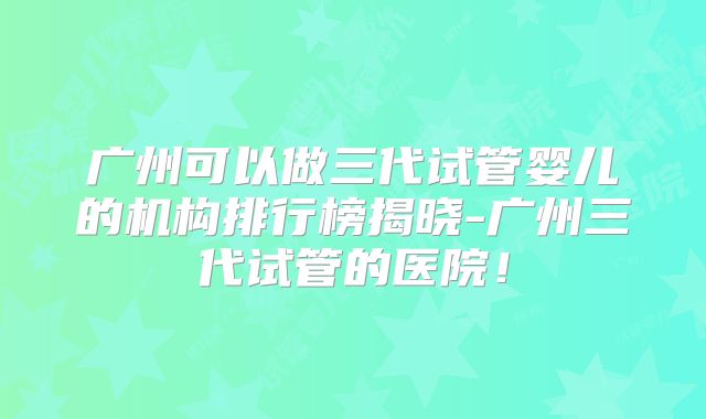 广州可以做三代试管婴儿的机构排行榜揭晓-广州三代试管的医院！