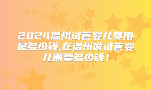 2024温州试管婴儿费用是多少钱,在温州做试管婴儿需要多少钱!