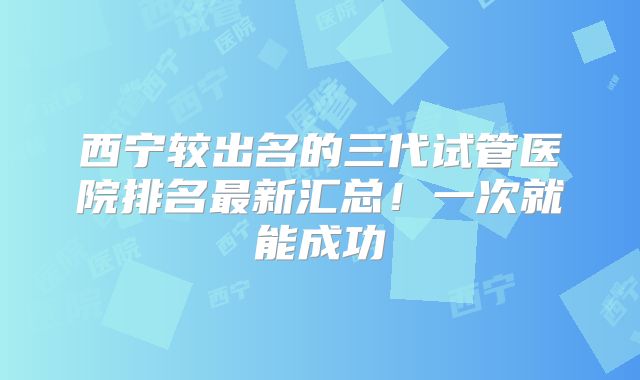 西宁较出名的三代试管医院排名最新汇总!一次就能成功