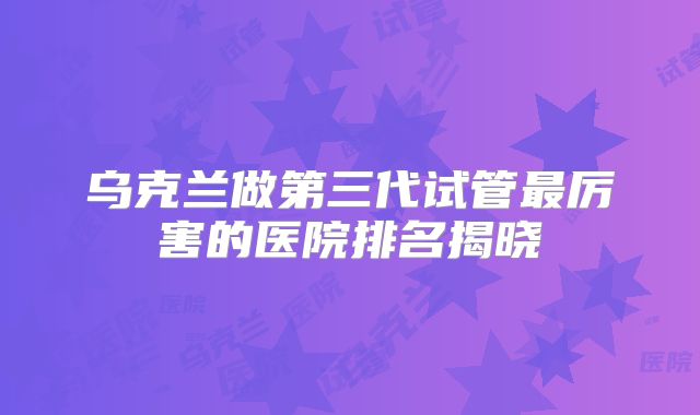 乌克兰做第三代试管最厉害的医院排名揭晓