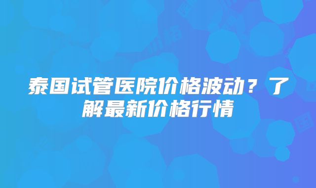 泰国试管医院价格波动？了解最新价格行情