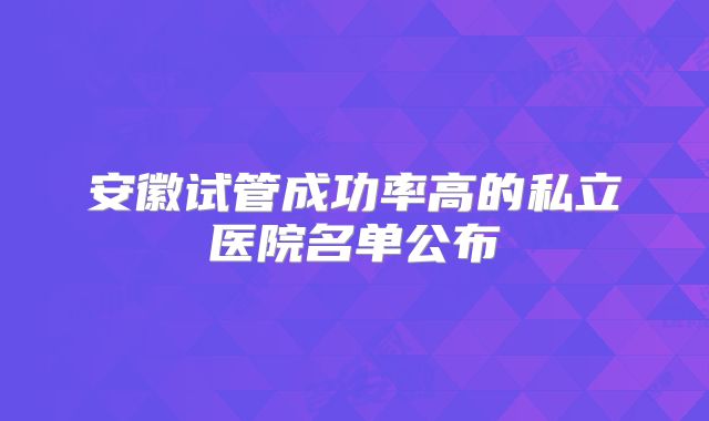 安徽试管成功率高的私立医院名单公布