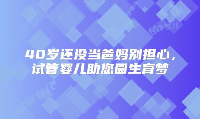 40岁还没当爸妈别担心,试管婴儿助您圆生育梦