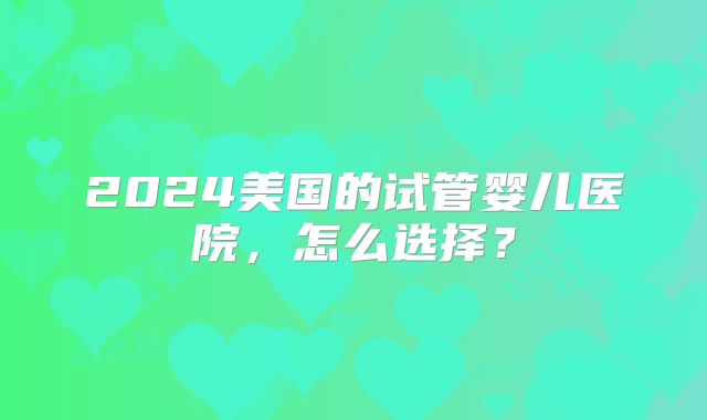 2024美国的试管婴儿医院,怎么选择?
