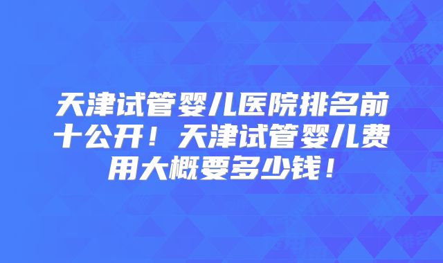 天津试管婴儿医院排名前十公开！天津试管婴儿费用大概要多少钱！