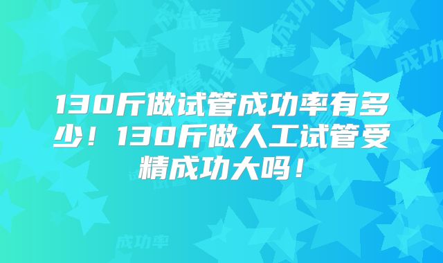 130斤做试管成功率有多少！130斤做人工试管受精成功大吗！