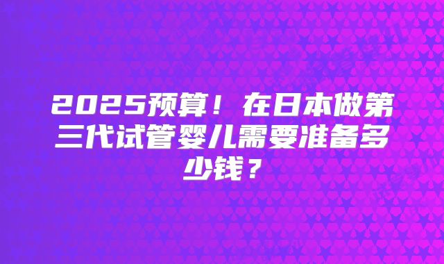 2025预算!在日本做第三代试管婴儿需要准备多少钱?