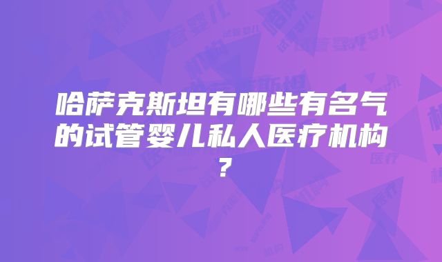 哈萨克斯坦有哪些有名气的试管婴儿私人医疗机构？
