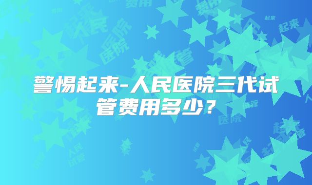 警惕起来-人民医院三代试管费用多少？