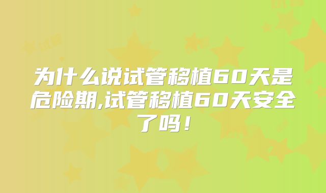 为什么说试管移植60天是危险期,试管移植60天安全了吗！
