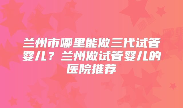 兰州市哪里能做三代试管婴儿？兰州做试管婴儿的医院推荐