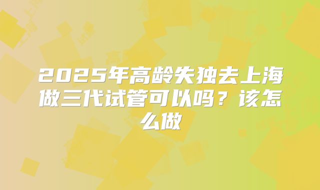 2025年高龄失独去上海做三代试管可以吗？该怎么做