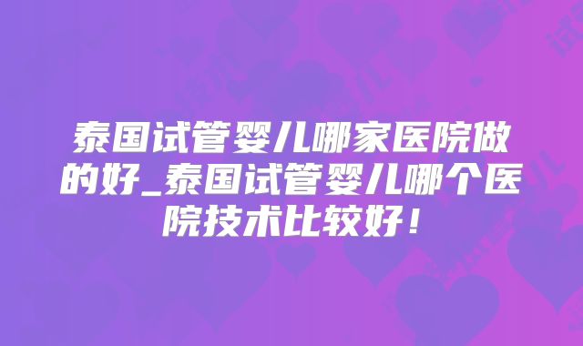 泰国试管婴儿哪家医院做的好_泰国试管婴儿哪个医院技术比较好！