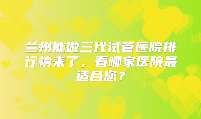 兰州能做三代试管医院排行榜来了，看哪家医院最适合您？