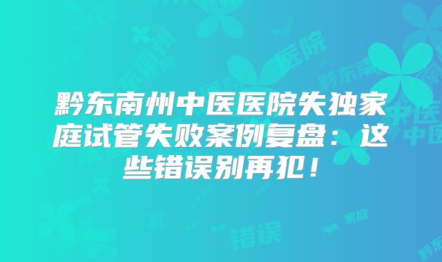 黔东南州中医医院失独家庭试管失败案例复盘:这些错误别再犯!