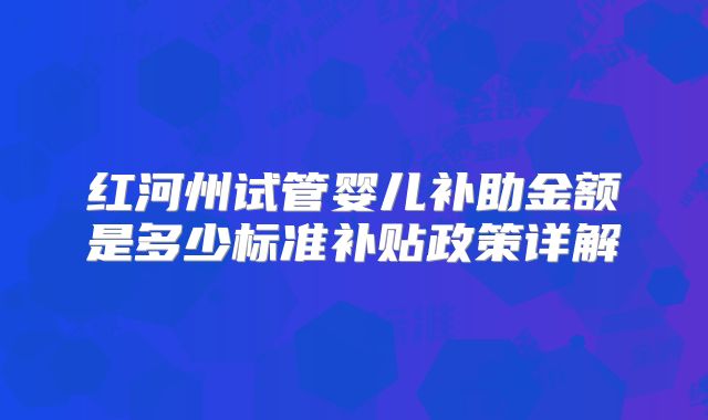 红河州试管婴儿补助金额是多少标准补贴政策详解