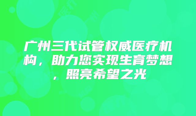 广州三代试管权威医疗机构,助力您实现生育梦想,照亮希望之光
