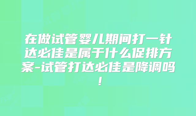 在做试管婴儿期间打一针达必佳是属于什么促排方案-试管打达必佳是降调吗!