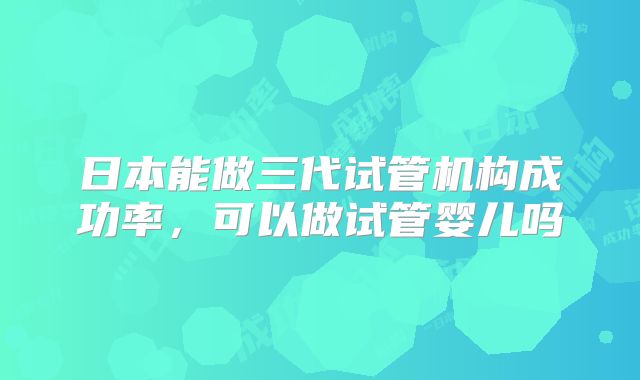 日本能做三代试管机构成功率，可以做试管婴儿吗