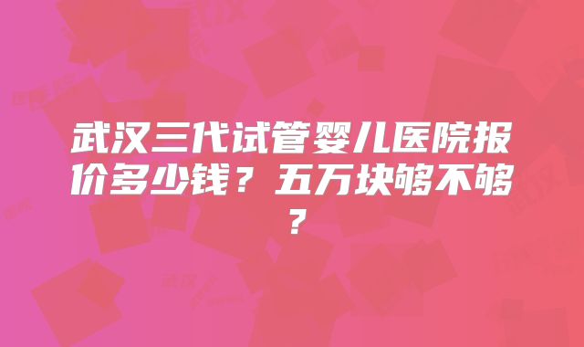 武汉三代试管婴儿医院报价多少钱？五万块够不够？