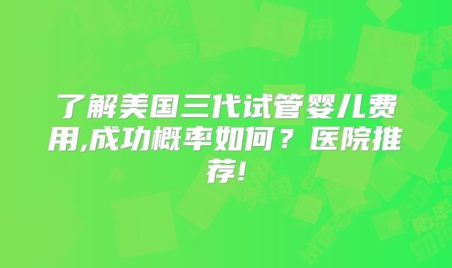 了解美国三代试管婴儿费用,成功概率如何?医院推荐!