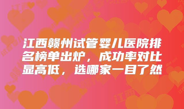 江西赣州试管婴儿医院排名榜单出炉,成功率对比显高低,选哪家一目了然