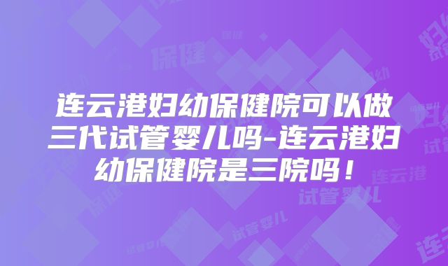 连云港妇幼保健院可以做三代试管婴儿吗-连云港妇幼保健院是三院吗!