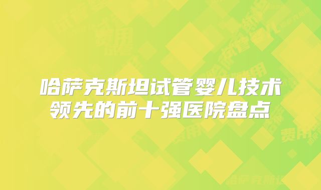 哈萨克斯坦试管婴儿技术领先的前十强医院盘点