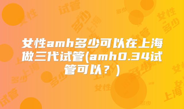 女性amh多少可以在上海做三代试管(amh0.34试管可以?)