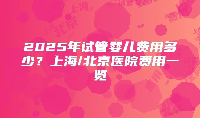2025年试管婴儿费用多少?上海/北京医院费用一览
