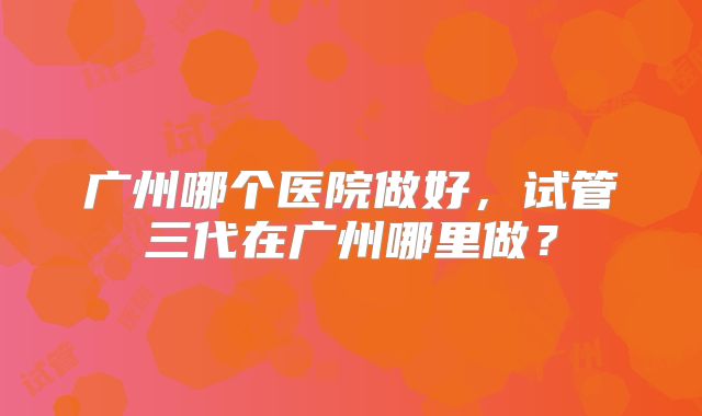 广州哪个医院做好，试管三代在广州哪里做？