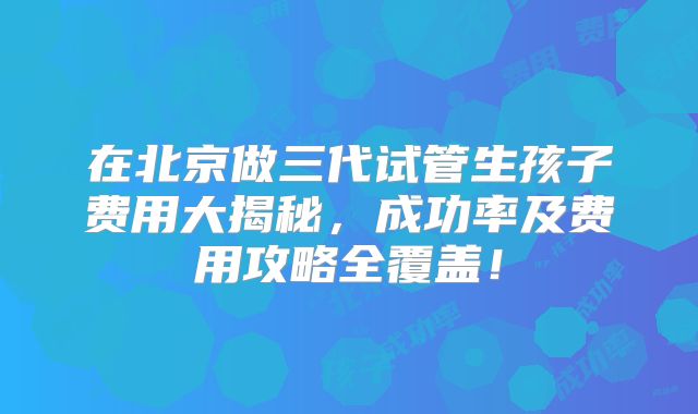 在北京做三代试管生孩子费用大揭秘，成功率及费用攻略全覆盖！