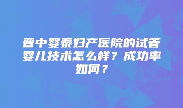 晋中婴泰妇产医院的试管婴儿技术怎么样?成功率如何?