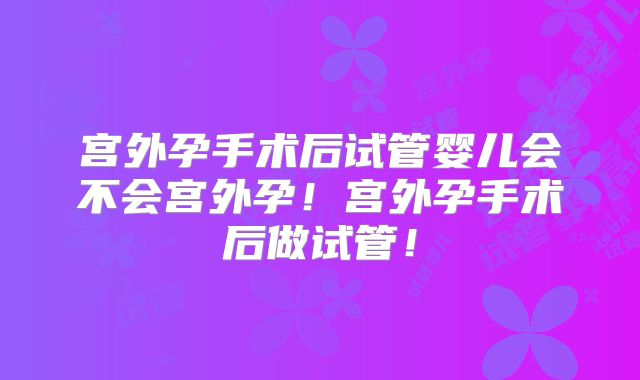 宫外孕手术后试管婴儿会不会宫外孕!宫外孕手术后做试管!