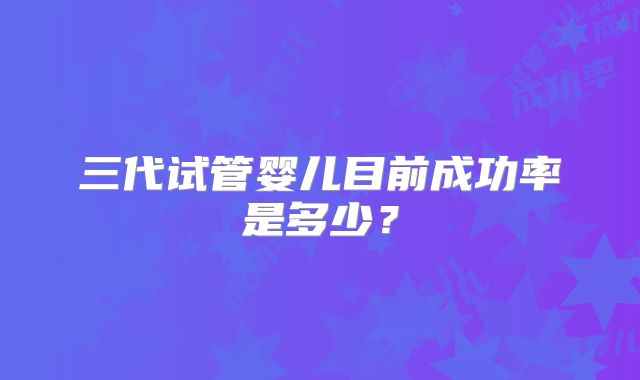 三代试管婴儿目前成功率是多少？
