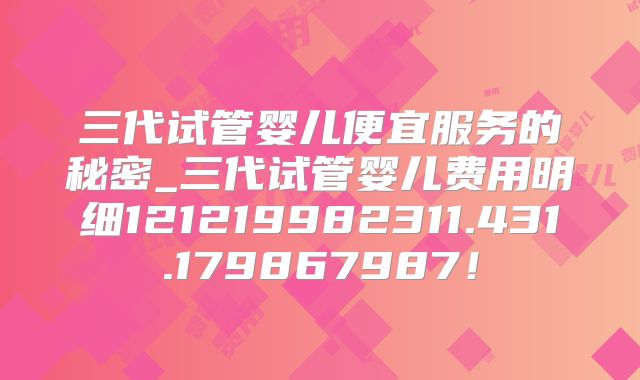 三代试管婴儿便宜服务的秘密_三代试管婴儿费用明细121219982311.431.179867987！