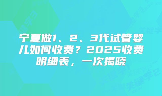 宁夏做1、2、3代试管婴儿如何收费？2025收费明细表，一次揭晓