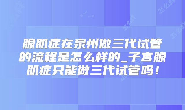 腺肌症在泉州做三代试管的流程是怎么样的_子宫腺肌症只能做三代试管吗!