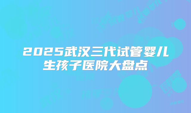 2025武汉三代试管婴儿生孩子医院大盘点