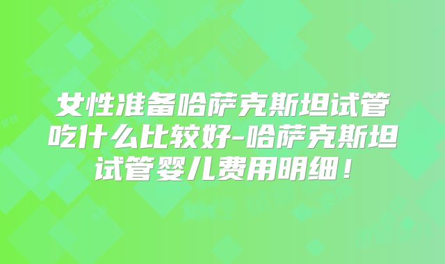 女性准备哈萨克斯坦试管吃什么比较好-哈萨克斯坦试管婴儿费用明细！