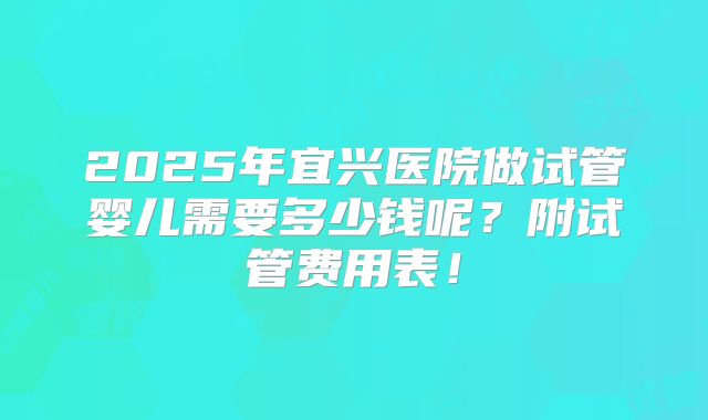 2025年宜兴医院做试管婴儿需要多少钱呢？附试管费用表！