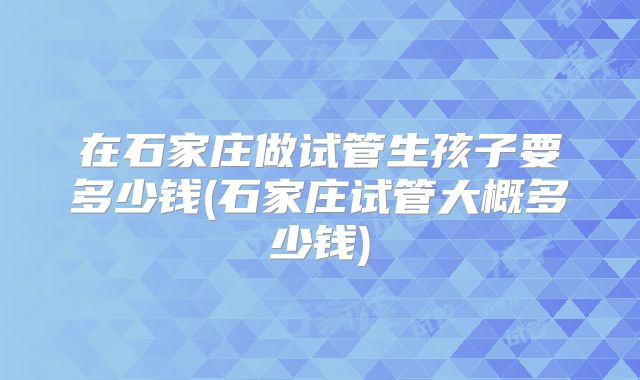 在石家庄做试管生孩子要多少钱(石家庄试管大概多少钱)