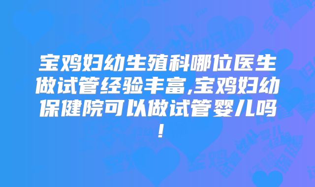 宝鸡妇幼生殖科哪位医生做试管经验丰富,宝鸡妇幼保健院可以做试管婴儿吗!